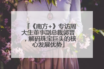 《南方+》专访周大生董事副总裁郭晋，解码珠宝巨头的核心发展优势