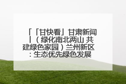「甘快看」甘肃新闻丨（绿化南北两山 共建绿色家园）兰州新区：生态优先绿色发展 打造生态环保示范区