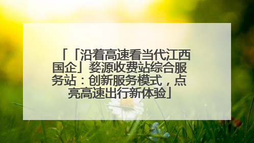 「沿着高速看当代江西国企」婺源收费站综合服务站：创新服务模式，点亮高速出行新体验