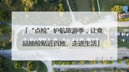 “点检”护航旅游季，让食品抽检贴近百姓、走进生活
