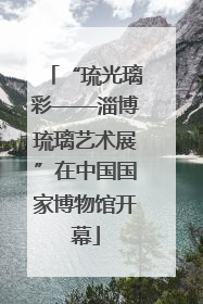 “琉光璃彩——淄博琉璃艺术展”在中国国家博物馆开幕