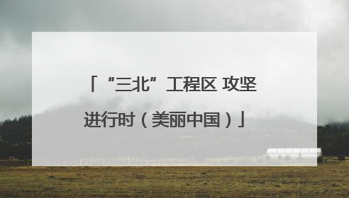“三北”工程区 攻坚进行时（美丽中国）