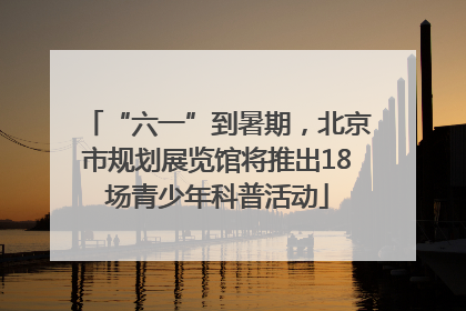 “六一”到暑期，北京市规划展览馆将推出18场青少年科普活动