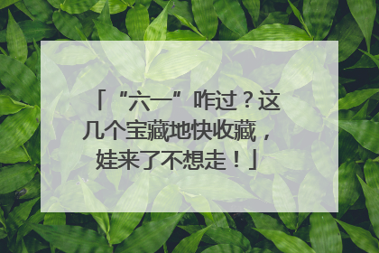 “六一”咋过？这几个宝藏地快收藏，娃来了不想走！