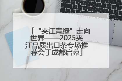 “夹江青绿”走向世界——2025夹江品质出口茶专场推荐会于成都启幕