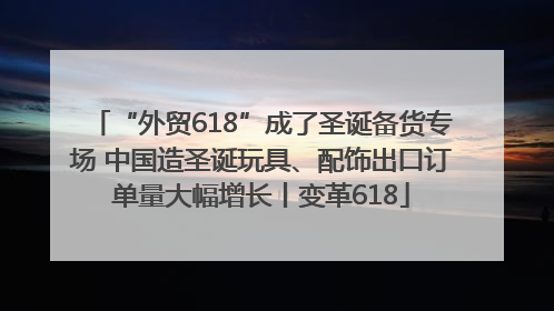 “外贸618”成了圣诞备货专场 中国造圣诞玩具、配饰出口订单量大幅增长丨变革618