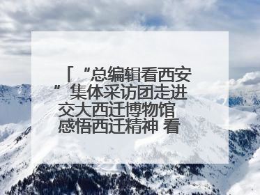 “总编辑看西安”集体采访团走进交大西迁博物馆 感悟西迁精神 看交大人续写爱国奋斗新篇章