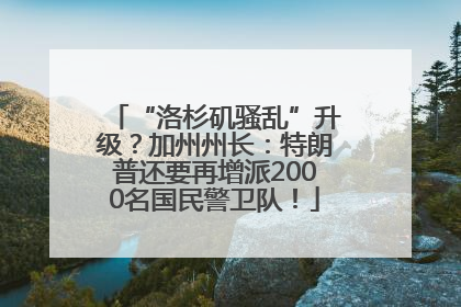 “洛杉矶骚乱”升级？加州州长：特朗普还要再增派2000名国民警卫队！