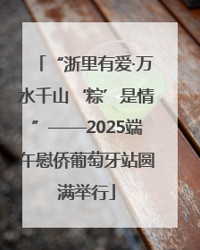 “浙里有爱·万水千山‘粽’是情”——2025端午慰侨葡萄牙站圆满举行