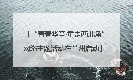 “青春华章·重走西北角”网络主题活动在兰州启动