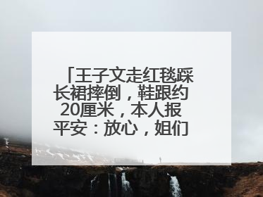 王子文走红毯踩长裙摔倒，鞋跟约20厘米，本人报平安：放心，姐们儿练过