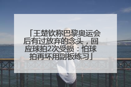 王楚钦称巴黎奥运会后有过放弃的念头，回应球拍2次受损：怕球拍再坏用副板练习