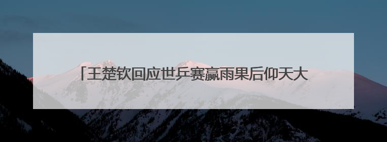 王楚钦回应世乒赛赢雨果后仰天大笑，称自己在马龙、樊振东面前是小孩，巴黎奥运被孙颖莎带着打