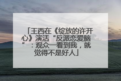 王西在《绽放的许开心》演活“反派恋爱脑”：观众一看到我，就觉得不是好人