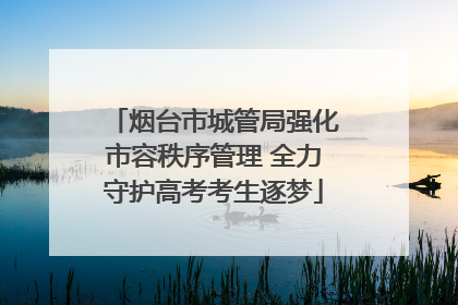 烟台市城管局强化市容秩序管理 全力守护高考考生逐梦