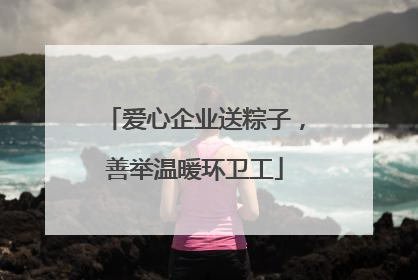 爱心企业送粽子，善举温暖环卫工