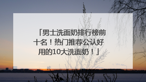 男士洗面奶排行榜前十名！热门推荐公认好用的10大洗面奶！