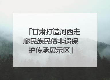 甘肃打造河西走廊民族民俗非遗保护传承展示区