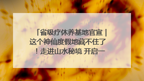省级疗休养基地官宣｜这个神仙度假地藏不住了！走进山水秘境 开启一场野奢度假之旅！
