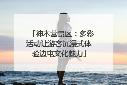 神木营景区：多彩活动让游客沉浸式体验边屯文化魅力