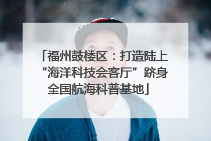 福州鼓楼区：打造陆上“海洋科技会客厅”跻身全国航海科普基地