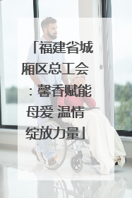 福建省城厢区总工会：馨香赋能母爱 温情绽放力量