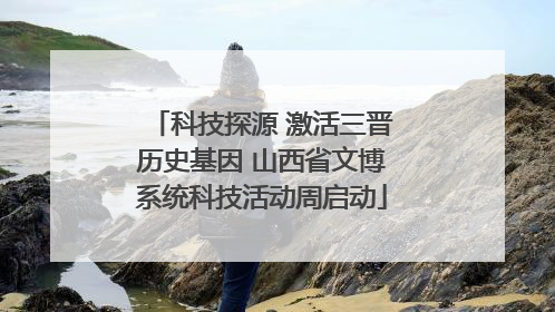 科技探源 激活三晋历史基因 山西省文博系统科技活动周启动