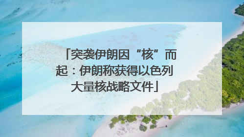 突袭伊朗因“核”而起：伊朗称获得以色列大量核战略文件