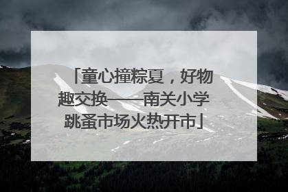 童心撞粽夏，好物趣交换——南关小学跳蚤市场火热开市