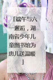 端午与六一邂逅，湖南省少年儿童图书馆为患儿送温暖