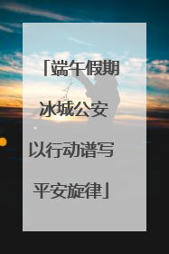 端午假期 冰城公安以行动谱写平安旋律
