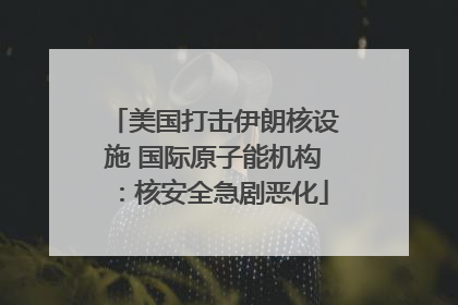 美国打击伊朗核设施 国际原子能机构：核安全急剧恶化