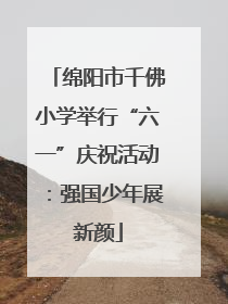 绵阳市千佛小学举行“六一”庆祝活动：强国少年展新颜