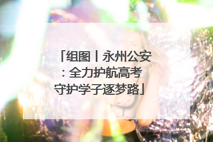 组图丨永州公安：全力护航高考 守护学子逐梦路