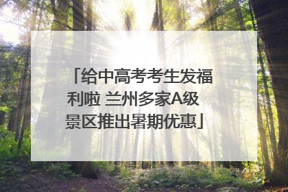 给中高考考生发福利啦 兰州多家A级景区推出暑期优惠