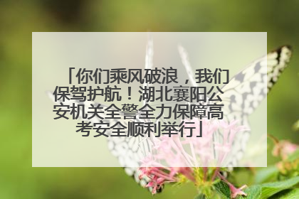 你们乘风破浪，我们保驾护航！湖北襄阳公安机关全警全力保障高考安全顺利举行