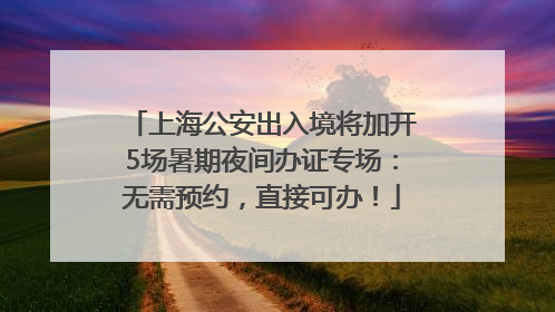 上海公安出入境将加开5场暑期夜间办证专场：无需预约，直接可办！