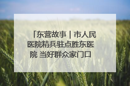 东营故事｜市人民医院精兵驻点胜东医院 当好群众家门口健康守护者