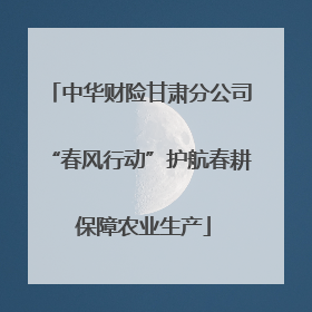 中华财险甘肃分公司“春风行动”护航春耕 保障农业生产