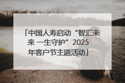 中国人寿启动“智汇未来 一生守护”2025年客户节主题活动