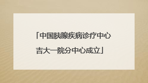 中国胰腺疾病诊疗中心吉大一院分中心成立