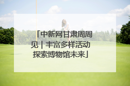 中新网甘肃周周见｜丰富多样活动探索博物馆未来