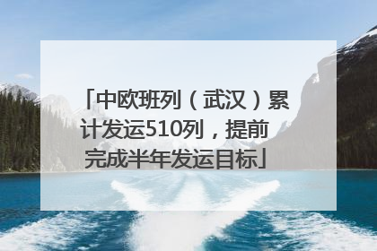 中欧班列（武汉）累计发运510列，提前完成半年发运目标