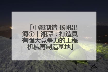 中部制造 扬帆出海①丨湘潭：打造具有强大竞争力的工程机械再制造基地