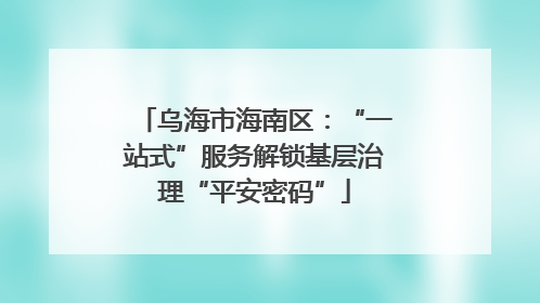 乌海市海南区：“一站式”服务解锁基层治理“平安密码”