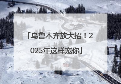 乌鲁木齐放大招！2025年这样宠你