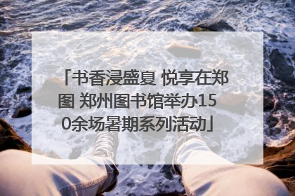 书香浸盛夏 悦享在郑图 郑州图书馆举办150余场暑期系列活动