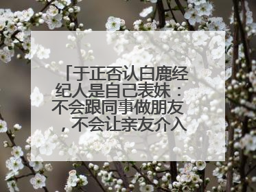 于正否认白鹿经纪人是自己表妹：不会跟同事做朋友，不会让亲友介入到我的工作