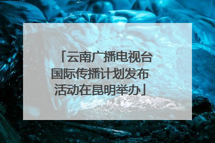云南广播电视台国际传播计划发布活动在昆明举办