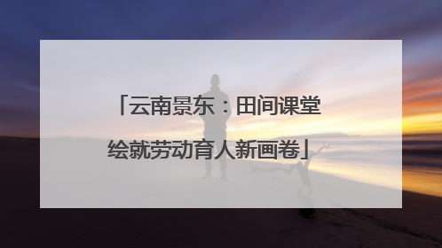 云南景东：田间课堂绘就劳动育人新画卷